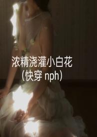 浓精浇灌小白花(快穿 nph)全文阅读_浓精浇